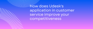 Bagaimana aplikasi Udesk di layanan pelanggan meningkatkan persaingan perusahaan